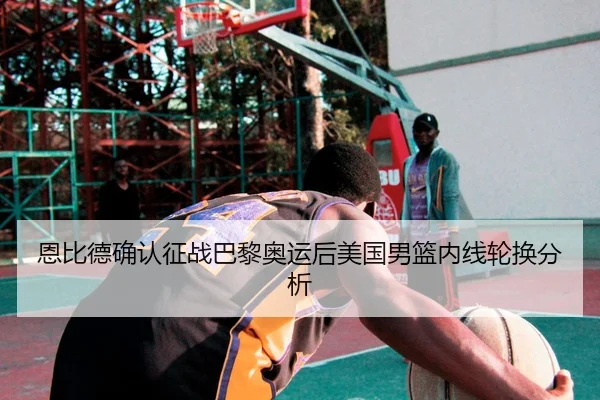 恩比德确认征战巴黎奥运后美国男篮内线轮换分析